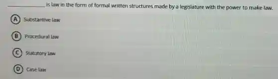 __ is law in the form of formal written structures made by a legislature with the power to make law.
A Substantive law
B Procedural law
C Statutory law
D ) Case law