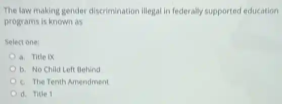 The law making gender discrimination illegal in federally supported education
programs is known as
Select one:
a. Title IX
b. No Child Left Behind
c. The Tenth Amendment
d. Title 1