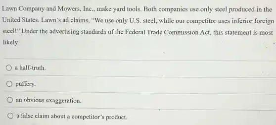Lawn Company and Mowers, Inc., make yard tools. Both companies use only steel produced in the
United States. Lawn's ad claims, "We use only U.S. steel, while our competitor uses inferior foreign
steel!" Under the advertising standards of the Federal Trade Commission Act, this statement is most
likely
a half-truth
puffery.
an obvious exaggeration.
a false claim about a competitor's product.
