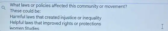 What laws or policies affected this community or movement?
These could be:
Harmful laws that created injustice or inequality
Helpful laws that improved rights or protections
women Studies