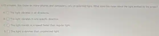 LCD screens, like those on many phones and computers, rely on polarized light. What does this mean about the light emitted by the screen?
A The light vibrates in all directions.
B. The light vibrates in one specific direction.
The light travels at a speed faster than regular light.
D The light is dimmer than unpolarized light.