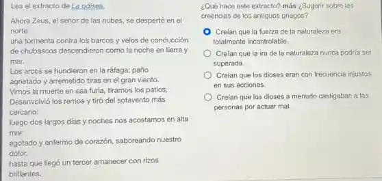 Lea el extracto de La odisea.
Ahora Zeus, el señor de las nubes, se despertó en el
norte
una tormenta contra los barcos y velos de conducción
de chubascos descendieron como la noche en tierra y
mar.
Los arcos se hundieron en la ráfaga; paño
agrietado y arremetido tiras en el gran viento.
Vimos la muerte en esa furia, tiramos los patios,
Desenvolvió los remos y tiró del sotavento más
cercano:
luego dos largos días y noches nos acostamos en alta
mar
agotado y enfermo de corazón, saboreando nuestro
dolor,
hasta que llegó un tercer amanecer con rizos
brillantes.
¿Qué hace este extracto?más ¿Sugerir sobre las
creencias de los antiguos griegos?
Creían que la fuerza de la naturaleza era
totalmente incontrolable.
Creían que la ira de la naturaleza nunca podría ser
superada.
Creían que los dioses eran con frecuencia injustos
en sus acciones.
Creían que los dioses a menudo castigaban a las
personas por actuar mal.