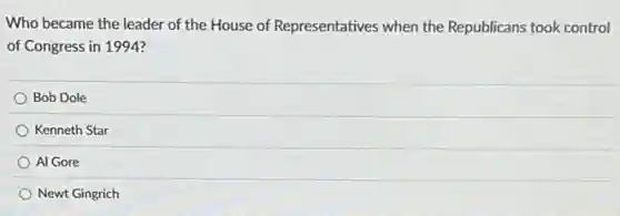 Who became the leader of the House of Representatives when the Republicans took control
of Congress in 1994?
Bob Dole
Kenneth Star
Al Gore
Newt Gingrich