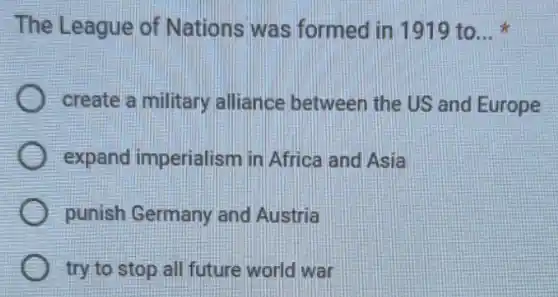 The League of Nations was formed in 1919 to __
create a military alliance between the US and Europe
expand imperialism in Africa and Asia
punish Germany and Austria
try to stop all future world war