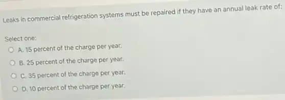 Leaks in commercial refrigeration systems must be repaired if they have an annual leak rate of:
Select one:
A. 15 percent of the charge per year.
B. 25 percent of the charge per year.
C. 35 percent of the charge per year.
D. 10 percent of the charge per year.