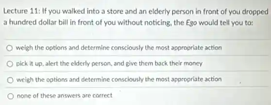 Lecture 11: If you walked into a store and an elderly person in front of you dropped
a hundred dollar bill in front of you without noticing, the Ego would tell you to:
weigh the options and determine consciously the most appropriate action
pick it up, alert the elderly person, and give them back their money
weigh the options and determine consciously the most appropriate action
none of these answers are correct