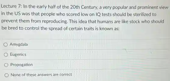 Lecture 7: In the early half of the 20th Century, a very popular and prominent view
in the US was that people who scored low on IQ tests should be sterilized to
prevent them from reproducing. This idea that humans are like stock who should
be bred to control the spread of certain traits is known as:
Amygdala
Eugenics
Propogation
None of these answers are correct