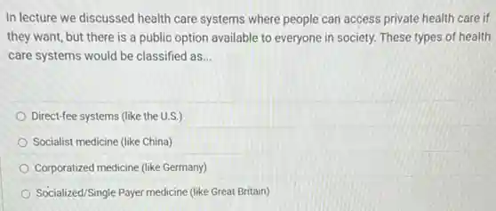 In lecture we discussed health care systems where people can access private health care if
they want, but there is a public option available to everyone in society. These types of health
care systems would be classified as __
Direct-fee systems (like the U.S.)
Socialist medicine (like China)
Corporatized medicine (like Germany)
Socialized/Single Payer medicine (like Great Britain)