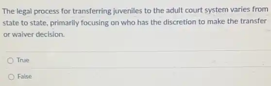 The legal process for transferring juveniles to the adult court system varies from
state to state, primarily focusing on who has the discretion to make the transfer
or waiver decision.
True
False