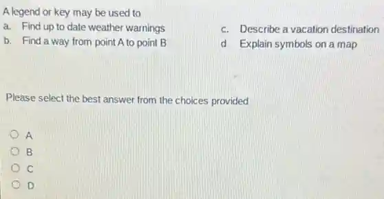 A legend or key may be used to
a. Find up to date weather warnings
c. Describe a vacation destination
b. Find a way from point A to point B
d Explain symbols on a map
Please select the best answer from the choices provided
A
B
C
D