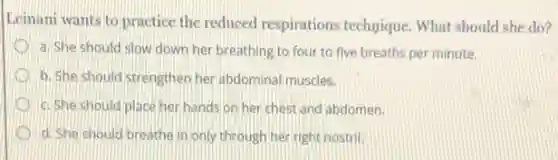 Leinani wants to practice the reduced respirations technique. What should she do?
a. She should slow down her breathing to four to five breaths per minute.
b. She should strengthen her abdominal muscles.
c. She should place her hands on her chest and abdomen.
d. She should breathe in only through her right nostril.
