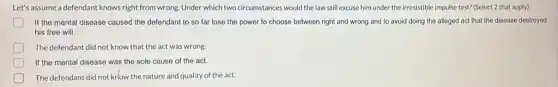 Let's assume a defendant knows right from wrong. Under which two circumstances would the law still excuse him under the irresistible impulse test? (Select 2 that apply)
If the mental disease caused the defendant to so far lose the power to choose between right and wrong and to avoid doing the alleged act that the disease destroyed
his free will.
The defendant did not know that the act was wrong.
If the mental disease was the sole cause of the act.
The defendant did not kriow the nature and quality of the act.