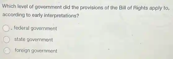 Which level of government did the provisions of the Bill of Rights apply to,
according to early interpretations?
federal government
state government
foreign government