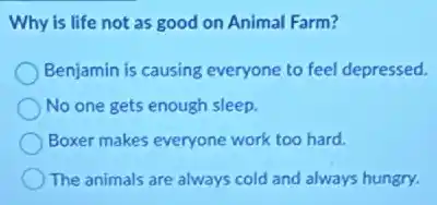 Why is life not as good on Animal Farm?
Benjamin is causing everyone to feel depressed.
No one gets enough sleep.
Boxer makes everyone work too hard.
The animals are always cold and always hungry.