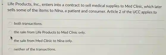 Life Products, Inc, enters into a contract to sell medical supplies to Med Clinic, which later
sells some of the items to Nina, a patient and consumer. Article 2 of the UCC applies to
both transactions.
the sale from Life Products to Med Clinic only.
the sale from Med Clinic to Nina only.
neither of the transactions.