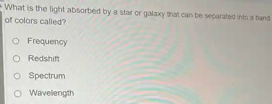 What is the light absorbed by a star or galaxy that can be separated into a band
of colors called?
Frequency
Redshift
Spectrum
Wavelength
