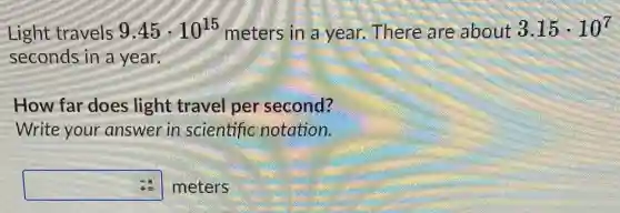Light travels 9.45cdot 10^15 meters in a year.There are about 3.15cdot 10^7
seconds in a year
How far does light travel per second?
Write your answer in scientific notation.
square meters
