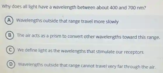 Why does all light have a wavelength between about 400 and 700 nm?
A Wavelengths outside that range travel more slowly
B The air acts as a prism to convert other wavelengths toward this range.
C We define light as the wavelengths that stimulate our receptors
D Wavelengths outside that range cannot travel very far through the air.