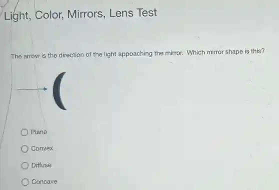 Light,Color,Mirrors, Lens Test
The arrow is the direction of the light appoaching the mirror.Which mirror shape is this?
Plane
Convex
Diffuse
Concave
