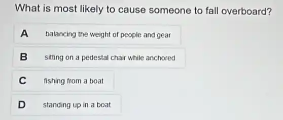 What is most likely to cause someone to fall overboard?
A balancing the weight of people and gear
B sitting on a pedestal chair while anchored
C fishing from a boat
D standing up in a boat
