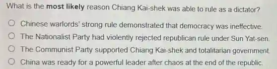 What is the most likely reason Chiang Kai-shek was able to rule as a dictator?
Chinese warlords strong rule demonstrated that democracy was ineffective.
The Nationalist Party had violently rejected republican rule under Sun Yat-sen
The Communist Party supported Chiang Kai-shek and totalitarian government
China was ready for a powerful leader after chaos at the end of the republic.
