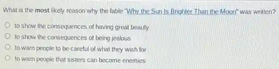 What is the most likely reason why the fable "Why the Sun Is Brighter Than the Moon" was written?
to show the consequences of having great beauty
to show the consequences of being jealous
to warn people to be careful of what they wish for
to warn people that sisters can become enemies