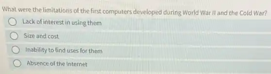 What were the limitations of the first computers developed during World War II and the Cold War?
Lack of interest in using them
Size and cost
Inability to find uses for them
Absence of the Internet