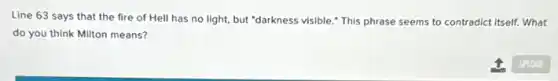 Line 63 says that the fire of Hell has no light, but "darkness visible." This phrase seems to contradict itself.What
do you think Milton means?