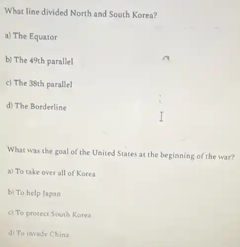 What line divided North and South Korea?
a) The Equator
b) The 49th parallel
c) The 38th parallel
d) The Borderline
What was the goal of the United States at the beginning of the war?
a) To take over all of Korea
b) To help Japan
c) To protect South Korea
d) To invade China