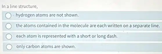 In a line structure,
hydrogen atoms are not shown.
the atoms contained in the molecule are each written on a separate line.
each atom is represented with a short or long dash.
only carbon atoms are shown.