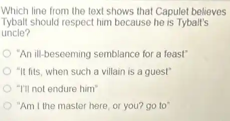 Which line from the text shows that Capulet believes
Tybalt should respect him because he is Tybalt's
uncle?
"An ill-beseeming semblance for a feast"
"It fits, when such a villain is a guest"
"I'll not endure him"
"Am I the master here, or you? go to"