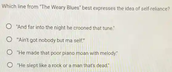 Which line from "The Weary Blues" best expresses the idea of self-reliance?
"And far into the night he crooned that tune."
"Ain't got nobody but ma self."
"He made that poor piano moan with melody."
"He slept like a rock or a man that's dead."