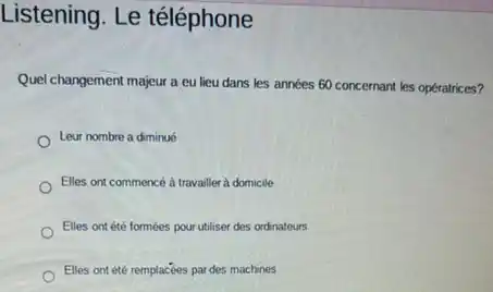Listening. Le téléphone
Quel changement majeur a eu lieu dans les années 60 concernant les opératrices?
Leur nombre a diminué
Elles ont commencé à travailler à domicile
Elles ont été formées pour utiliser des ordinateurs
Elles ontété remplacées par des machines