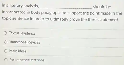 In a literary analysis, __ should be
incorporated in body paragraphs to support the point made in the
topic sentence in order to ultimately prove the thesis statement.
Textual evidence
Transitional devices
Main ideas
Parenthetical citations