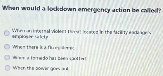 When would a lockdown emergency action be called?
When an internal violent threat located in the facility endangers
employee safety
When there is a flu epidemic
When a tornado has been spotted
When the power goes out