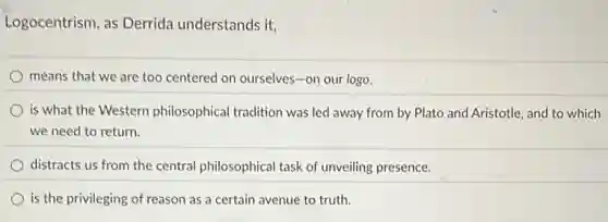 Logocentrism, as Derrida understands it,
means that we are too centered on ourselves -on our logo.
is what the Western philosophical tradition was led away from by Plato and Aristotle, and to which
we need to return.
distracts us from the central philosophical task of unveiling presence.
is the privileging of reason as a certain avenue to truth.
