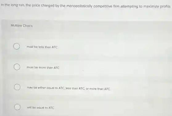 In the long run the price charged by the monopolistically competitive firm attempting to maximize profits
Multiple Choice
must be less than ATC.
must be more than ATC
may be either equal to ATC, less than ATC, or more than ATC.
will be equal to ATC.