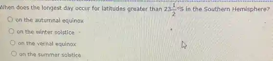 When does the longest day occur for latitudes greater than 23(1)/(2) S in the Southern Hemisphere?
on the autumnal equinox
on the winter solstice
on the vernal equinox
on the summer solstice