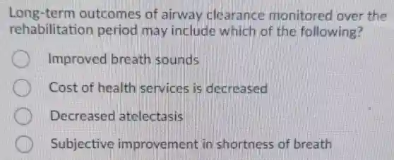 Long-term outcomes of airway clearance monitored over the
rehabilitation period may include which of the following?
Improved breath sounds
Cost of health services is decreased
Decreased atelectasis
Subjective improvement in shortness of breath