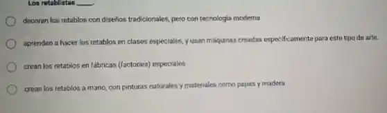 Los retablistas __
decoran los retablos con dise nos tradicionales pero con tecnologia moderna
aprenden a hacer los retablos en clases especiales yusan máquinas creadas espec ificamente para est e tipo de arte.
crean los retablo s en fábricas (factories)especiales
crean los retablos a mano con pinturas naturales y materiales como papas y madera