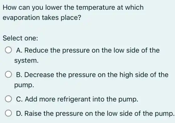 How can you lower the temperature at which
evaporation takes place?
Select one:
A. Reduce the pressure on the low side of the
system.
B. Decrease the pressure on the high side of the
pump.
C. Add more refrigerant into the pump.
D. Raise the pressure on the low side of the pump.