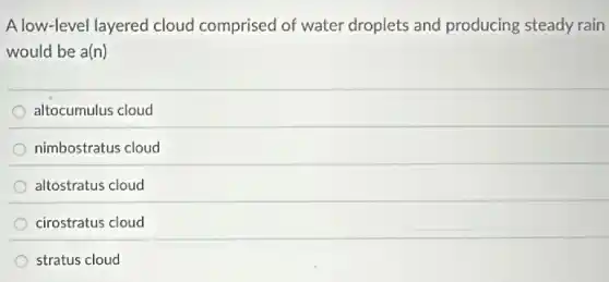 A low-level layered cloud comprised of water droplets and producing steady rain
would be a(n)
altocumulus cloud
nimbostratus cloud
altostratus cloud
cirostratus cloud
stratus cloud