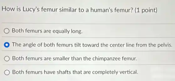 How is Lucy's femur similar to a human's femur? (1 point)
) Both femurs are equally long.
The angle of both femurs tilt toward the center line from the pelvis.
Both femurs are smaller than the chimpanzee femur.
Both femurs have shafts that are completely vertical.