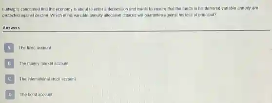 Ludwig is concerned that the economy is about to enter a depression and wants to ensure that the funds in his deferred variable annuity are
protected against declino. Which of his variable annuity allocation choices will guarantee against his loss of principal?
Answers
A The fixed account
B The money market account
C The international stock account
D The bond account