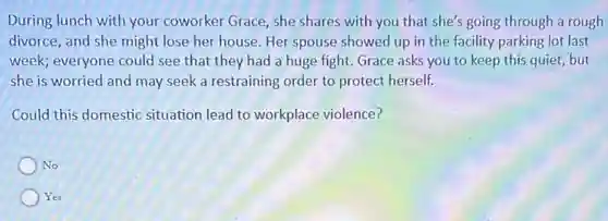 During lunch with your coworker Grace, she shares with you that she's going through a rough
divorce, and she might lose her house. Her spouse showed up in the facility parking lot last
week; everyone could see that they had a huge fight. Grace asks you to keep this quiet, but
she is worried and may seek a restraining order to protect herself.
Could this domestic situation lead to workplace violence?
No
Yes