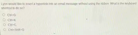 Lynn would like to insert a hyperlink into an email message without using the ribbon. What is the keyboard
shortcut to do so?
Ctrl+G
Ctrl+K
Ctrl+C
Ctrl+Shift+G