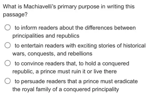 What is Machiavelli's primary purpose in writing this
passage?
to inform readers about the differences between
principalities and republics
to entertain readers with exciting stories of historical
wars, conquests , and rebellions
to convince readers that, to hold a conquered
republic, a prince must ruin it or live there
to persuade readers that a prince must eradicate
the royal family of a conquered principality