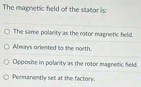 The magnetic field of the stator is:
The same polarity as the rotor magnetic field.
Always oriented to the north.
Opposite in polarity as the rotor magnetic field.
Permanently set at the factory.