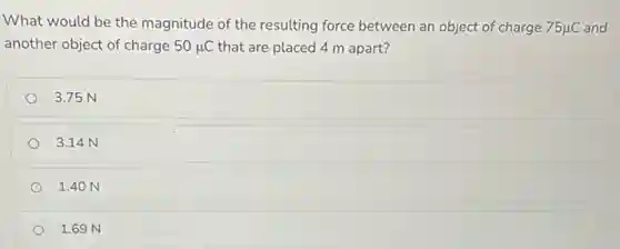 What would be the magnitude of the resulting force between an object of charge 75mu C
and
another object of charge 50mu C that are placed 4 m apart?
3.75 N
3.14 N
1.40 N
1.69 N