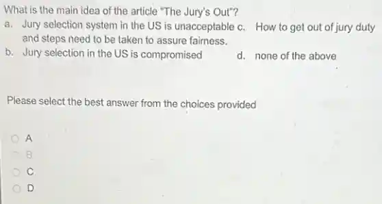 What is the main idea of the article "The Jury's Out"?
a. Jury selection system in the US is unacceptable c. How to get out of jury duty
and steps need to be taken to assure fairness.
b. Jury selection in the US is compromised
d. none of the above
Please select the best answer from the choices provided
A
B
D